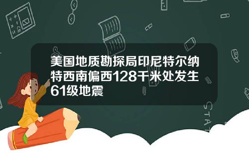 美国地质勘探局印尼特尔纳特西南偏西128千米处发生61级地震