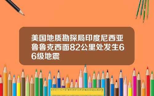 美国地质勘探局印度尼西亚鲁鲁克西面82公里处发生66级地震