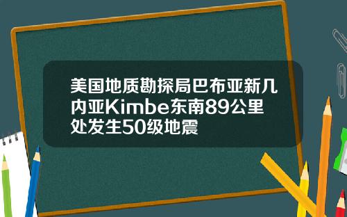 美国地质勘探局巴布亚新几内亚Kimbe东南89公里处发生50级地震