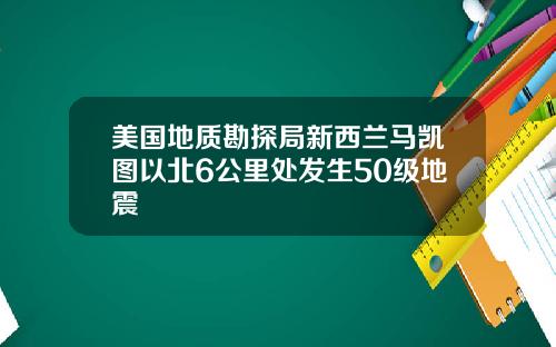 美国地质勘探局新西兰马凯图以北6公里处发生50级地震