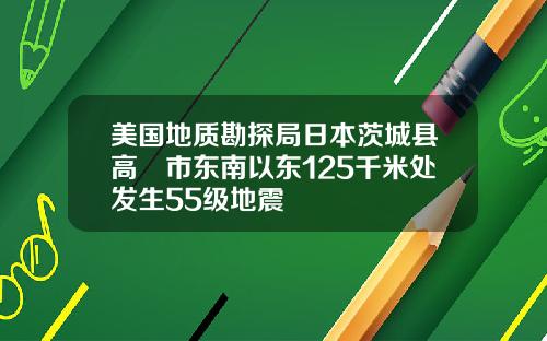 美国地质勘探局日本茨城县高萩市东南以东125千米处发生55级地震