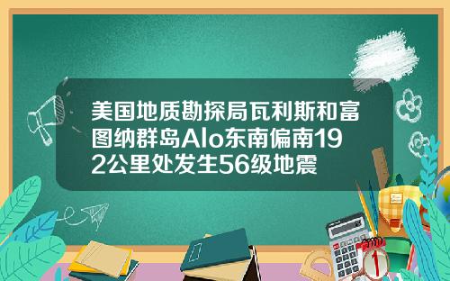 美国地质勘探局瓦利斯和富图纳群岛Alo东南偏南192公里处发生56级地震