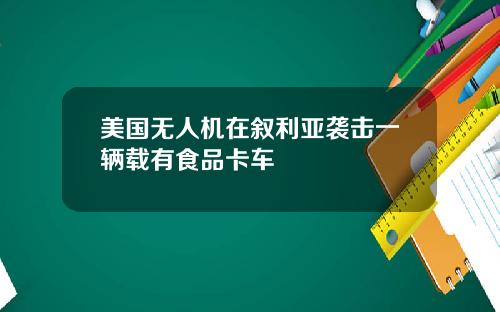 美国无人机在叙利亚袭击一辆载有食品卡车