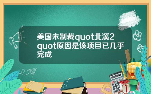美国未制裁quot北溪2quot原因是该项目已几乎完成