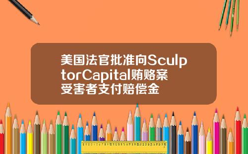 美国法官批准向SculptorCapital贿赂案受害者支付赔偿金