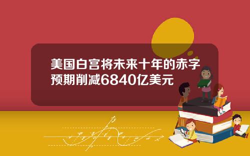 美国白宫将未来十年的赤字预期削减6840亿美元