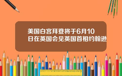 美国白宫拜登将于6月10日在英国会见英国首相约翰逊