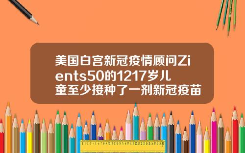 美国白宫新冠疫情顾问Zients50的1217岁儿童至少接种了一剂新冠疫苗