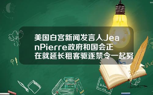 美国白宫新闻发言人JeanPierre政府和国会正在就延长租客驱逐禁令一起努力