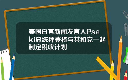 美国白宫新闻发言人Psaki总统拜登将与共和党一起制定税收计划