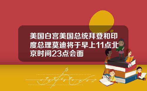 美国白宫美国总统拜登和印度总理莫迪将于早上11点北京时间23点会面