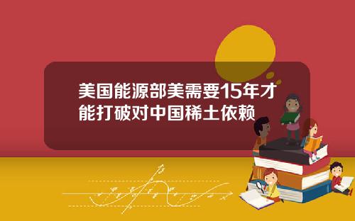 美国能源部美需要15年才能打破对中国稀土依赖