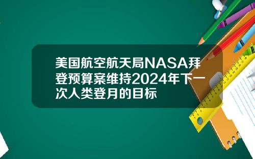 美国航空航天局NASA拜登预算案维持2024年下一次人类登月的目标