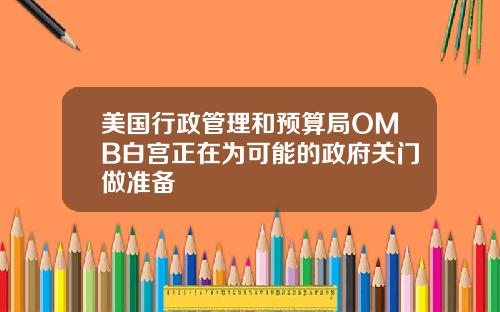 美国行政管理和预算局OMB白宫正在为可能的政府关门做准备