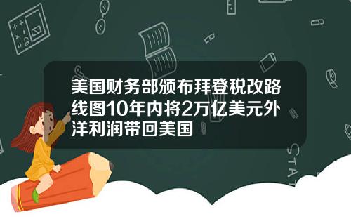 美国财务部颁布拜登税改路线图10年内将2万亿美元外洋利润带回美国