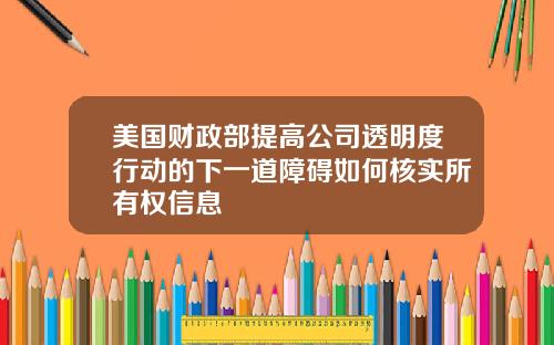 美国财政部提高公司透明度行动的下一道障碍如何核实所有权信息