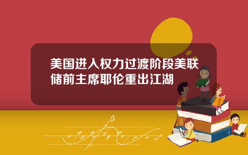 美国进入权力过渡阶段美联储前主席耶伦重出江湖