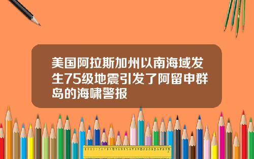 美国阿拉斯加州以南海域发生75级地震引发了阿留申群岛的海啸警报
