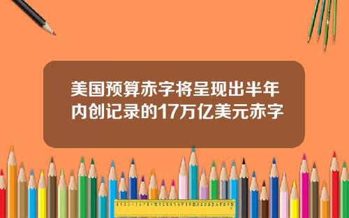 美国预算赤字将呈现出半年内创记录的17万亿美元赤字