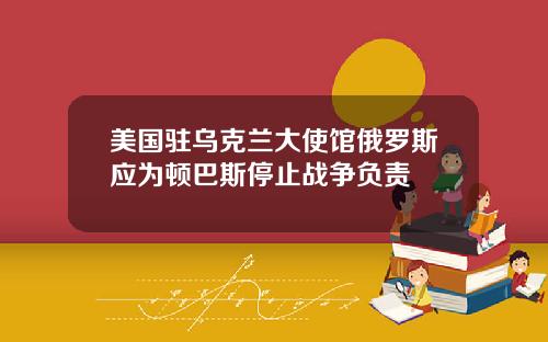 美国驻乌克兰大使馆俄罗斯应为顿巴斯停止战争负责