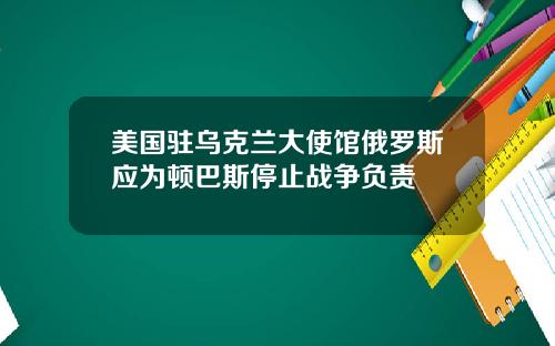 美国驻乌克兰大使馆俄罗斯应为顿巴斯停止战争负责