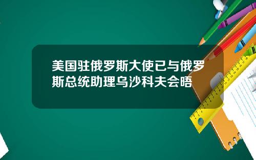 美国驻俄罗斯大使已与俄罗斯总统助理乌沙科夫会晤