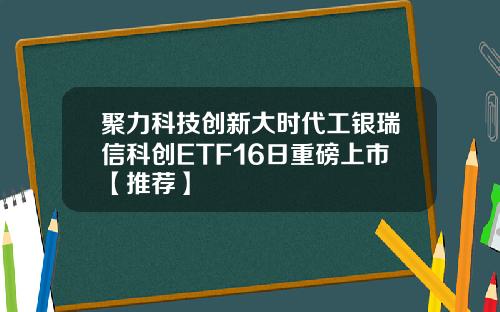 聚力科技创新大时代工银瑞信科创ETF16日重磅上市【推荐】