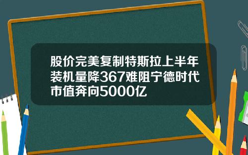 股价完美复制特斯拉上半年装机量降367难阻宁德时代市值奔向5000亿