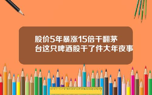 股价5年暴涨15倍干翻茅台这只啤酒股干了件大年夜事