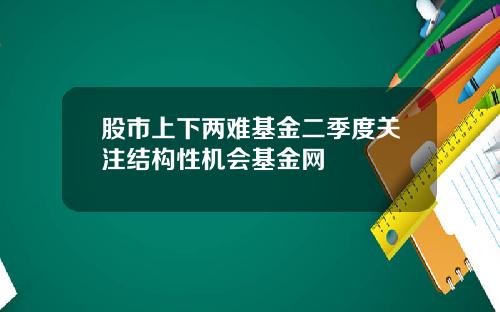 股市上下两难基金二季度关注结构性机会基金网