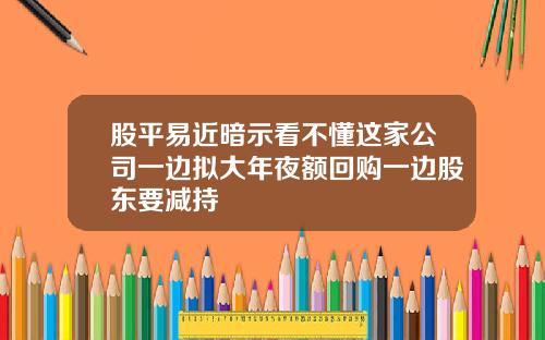 股平易近暗示看不懂这家公司一边拟大年夜额回购一边股东要减持