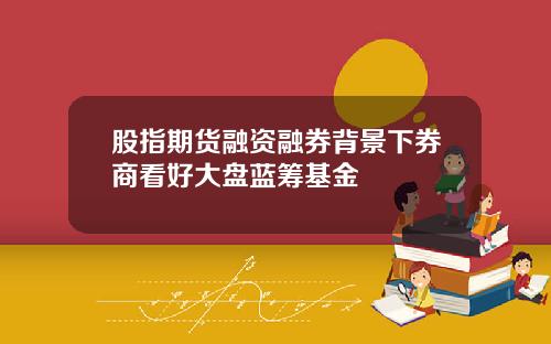 股指期货融资融券背景下券商看好大盘蓝筹基金