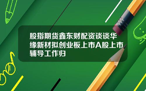 股指期货鑫东财配资谈谈华缘新材拟创业板上市A股上市辅导工作归