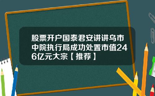 股票开户国泰君安讲讲乌市中院执行局成功处置市值246亿元大宗【推荐】