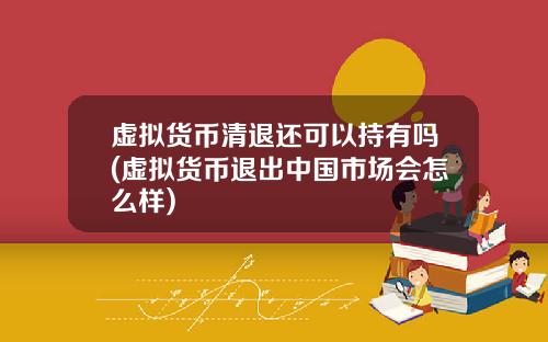 虚拟货币清退还可以持有吗(虚拟货币退出中国市场会怎么样)