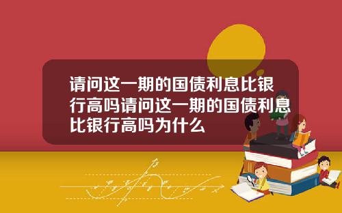 请问这一期的国债利息比银行高吗请问这一期的国债利息比银行高吗为什么