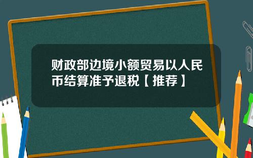 财政部边境小额贸易以人民币结算准予退税【推荐】