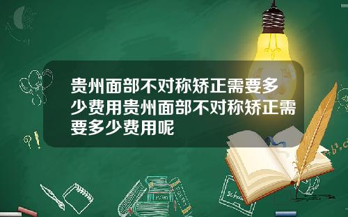 贵州面部不对称矫正需要多少费用贵州面部不对称矫正需要多少费用呢