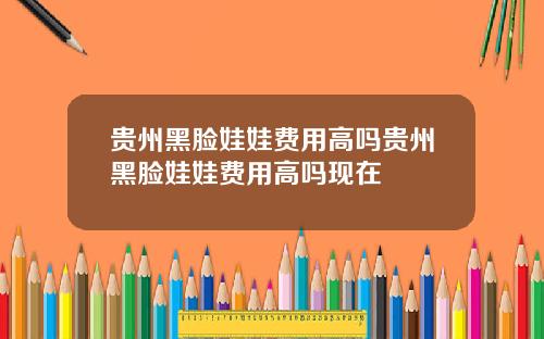 贵州黑脸娃娃费用高吗贵州黑脸娃娃费用高吗现在