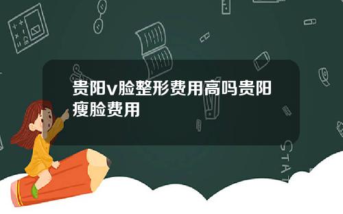 贵阳v脸整形费用高吗贵阳瘦脸费用