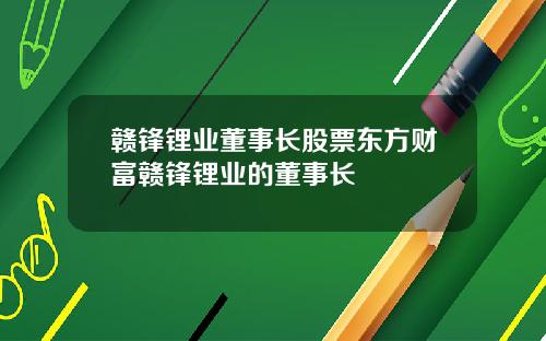 赣锋锂业董事长股票东方财富赣锋锂业的董事长
