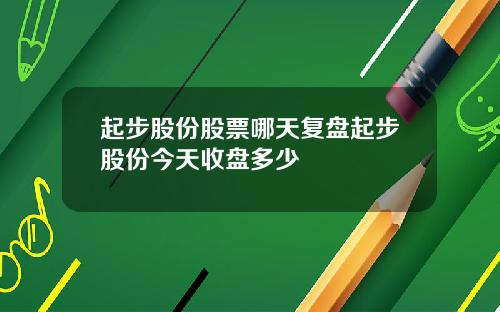 起步股份股票哪天复盘起步股份今天收盘多少