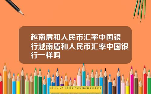 越南盾和人民币汇率中国银行越南盾和人民币汇率中国银行一样吗