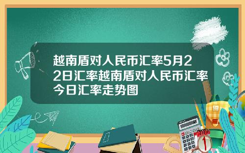 越南盾对人民币汇率5月22日汇率越南盾对人民币汇率今日汇率走势图