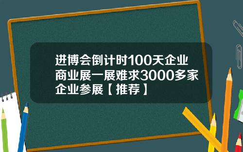 进博会倒计时100天企业商业展一展难求3000多家企业参展【推荐】