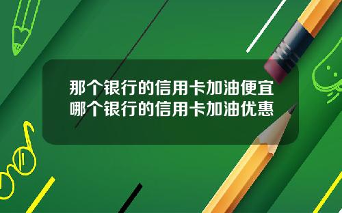 那个银行的信用卡加油便宜哪个银行的信用卡加油优惠