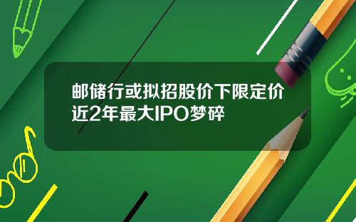 邮储行或拟招股价下限定价近2年最大IPO梦碎