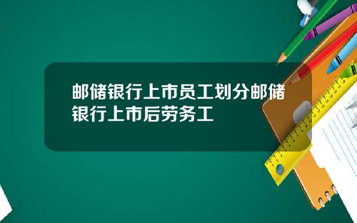 邮储银行上市员工划分邮储银行上市后劳务工