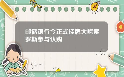 邮储银行今正式挂牌大鳄索罗斯参与认购