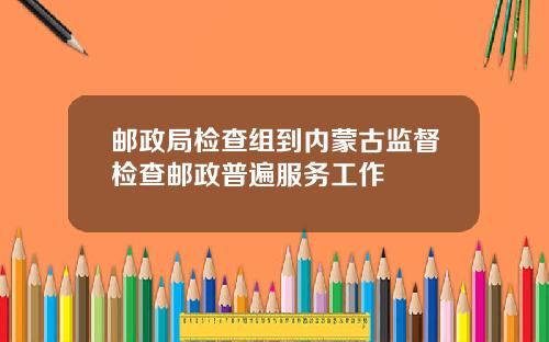 邮政局检查组到内蒙古监督检查邮政普遍服务工作